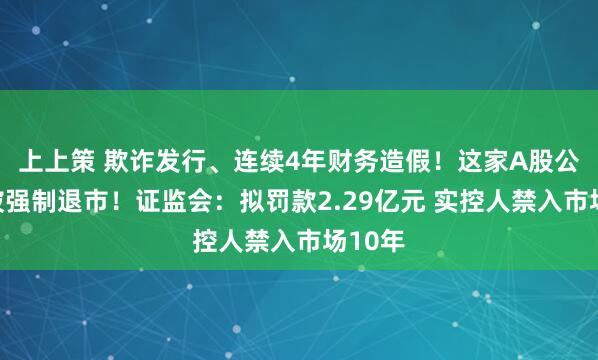 上上策 欺诈发行、连续4年财务造假！这家A股公司将被强制退市！证监会：拟罚款2.29亿元 实控人禁入市场10年