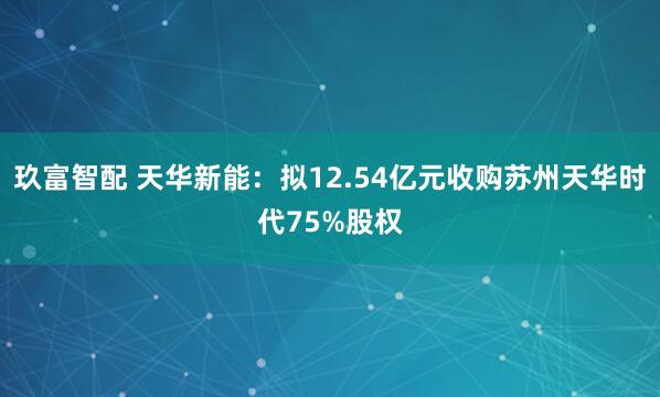 玖富智配 天华新能：拟12.54亿元收购苏州天华时代75%股权