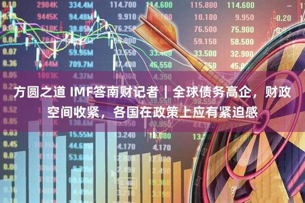 方圆之道 IMF答南财记者｜全球债务高企，财政空间收紧，各国在政策上应有紧迫感