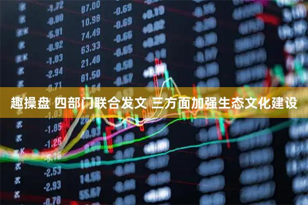 趣操盘 四部门联合发文 三方面加强生态文化建设