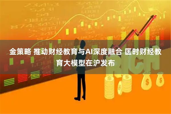 金策略 推动财经教育与AI深度融合 匡时财经教育大模型在沪发布
