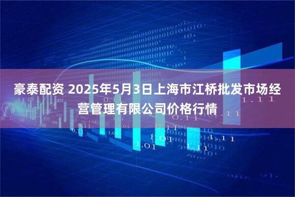 豪泰配资 2025年5月3日上海市江桥批发市场经营管理有限公司价格行情