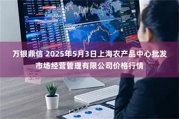 万银鼎信 2025年5月3日上海农产品中心批发市场经营管理有限公司价格行情
