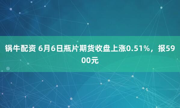 锅牛配资 6月6日瓶片期货收盘上涨0.51%，报5900元