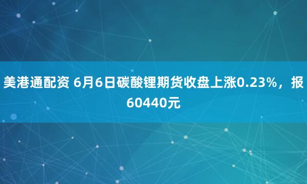 美港通配资 6月6日碳酸锂期货收盘上涨0.23%，报60440元