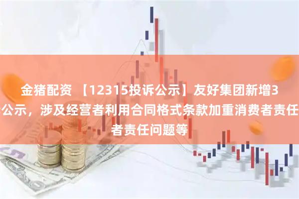 金猪配资 【12315投诉公示】友好集团新增3件投诉公示，涉及经营者利用合同格式条款加重消费者责任问题等
