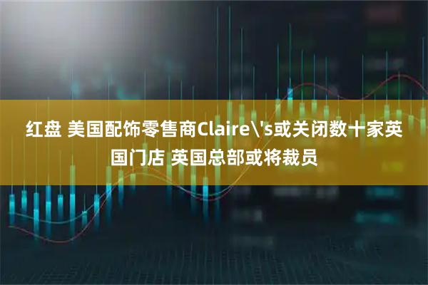 红盘 美国配饰零售商Claire's或关闭数十家英国门店 英国总部或将裁员