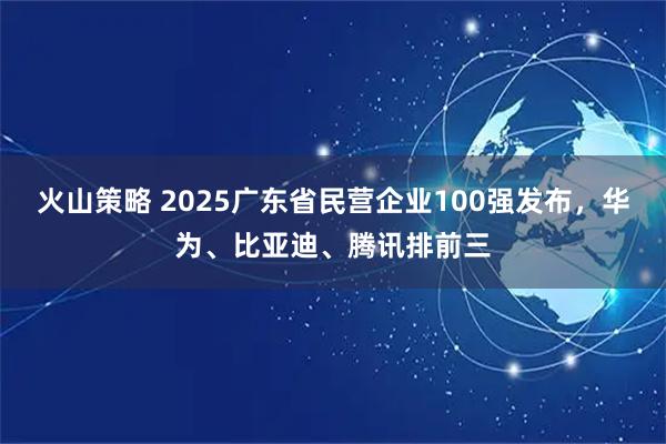 火山策略 2025广东省民营企业100强发布，华为、比亚迪、腾讯排前三