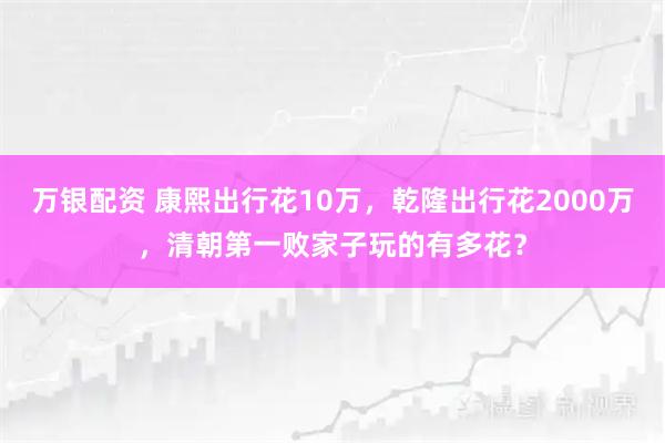 万银配资 康熙出行花10万，乾隆出行花2000万，清朝第一败家子玩的有多花？