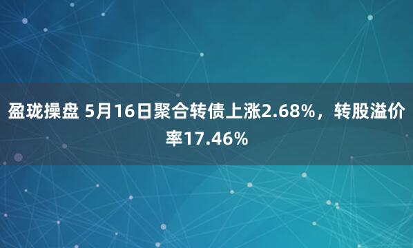 盈珑操盘 5月16日聚合转债上涨2.68%，转股溢价率17.46%