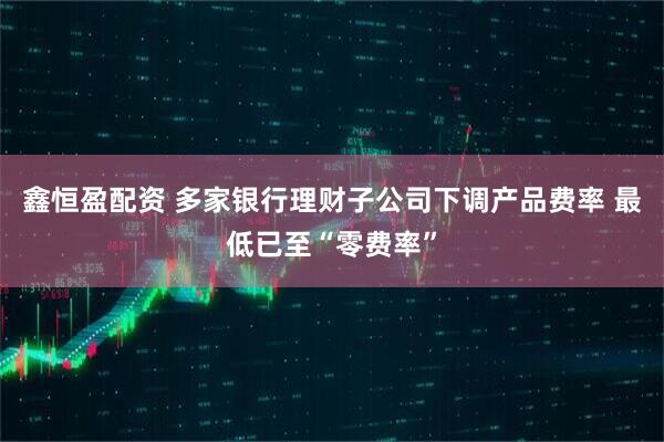 鑫恒盈配资 多家银行理财子公司下调产品费率 最低已至“零费率”
