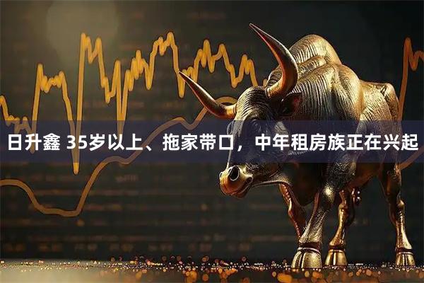 日升鑫 35岁以上、拖家带口，中年租房族正在兴起