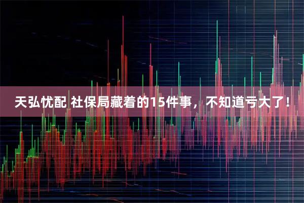 天弘忧配 社保局藏着的15件事，不知道亏大了！