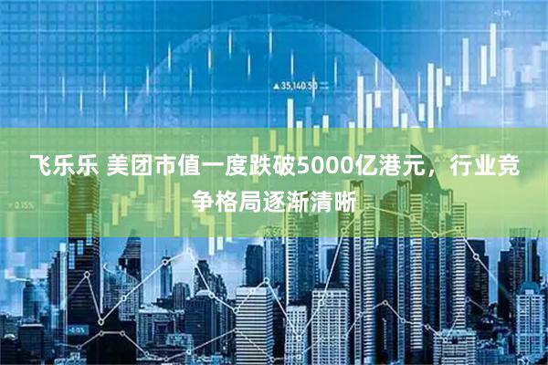 飞乐乐 美团市值一度跌破5000亿港元，行业竞争格局逐渐清晰