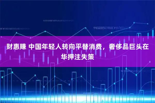 财惠赚 中国年轻人转向平替消费，奢侈品巨头在华押注失策