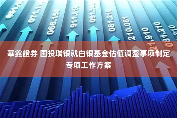 華鑫證券 国投瑞银就白银基金估值调整事项制定专项工作方案