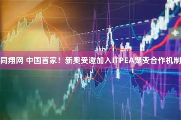 同翔网 中国首家！新奥受邀加入ITPEA聚变合作机制