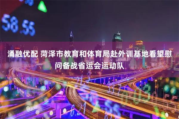 涌融优配 菏泽市教育和体育局赴外训基地看望慰问备战省运会运动队