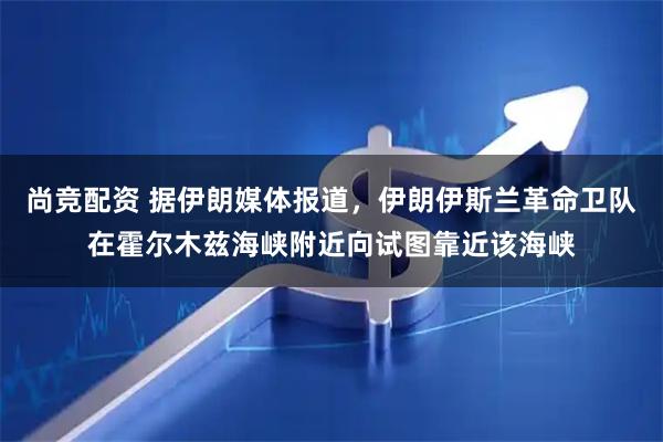 尚竞配资 据伊朗媒体报道，伊朗伊斯兰革命卫队在霍尔木兹海峡附近向试图靠近该海峡