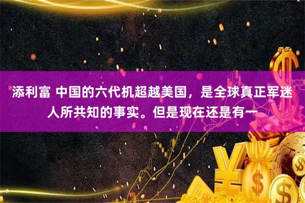添利富 中国的六代机超越美国，是全球真正军迷人所共知的事实。但是现在还是有一